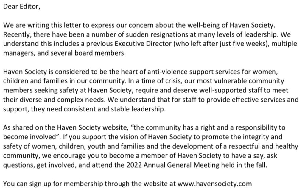 A letter regarding the non-profit Haven Society and community concerns. Letter reads: "Dear editor, We are writing this letter to express our concern about the well-being of Haven Society. Recently, there have been a number of sudden resignations at many levels of leadership. We understand this includes a previous Executive Director (who left after just five weeks), multiple managers, and several board members. Haven Society is considered to be the heart of anti-violence support services for women, children and families in our community. In a time of crisis, our most vulnerable community members seeking safety at Haven Society, require and deserve well-supported staff to meet their diverse and complex needs. We understand that for staff to provide effective services and support, the need consistent and stable leadership. As shared on the Haven Society website, "the community has a right and a responsibility to become involved." If you support the vision of Haven Society to promote the integrity and safety of women, children, youth and families and the development of a respectful and healthy community, we encourage you to become a member of Haven Society to have a say, ask questions, get involved, and attend the 2022 Annual General Meeting held in the fall. You can sign up for membership through the website at www.havensociety.com